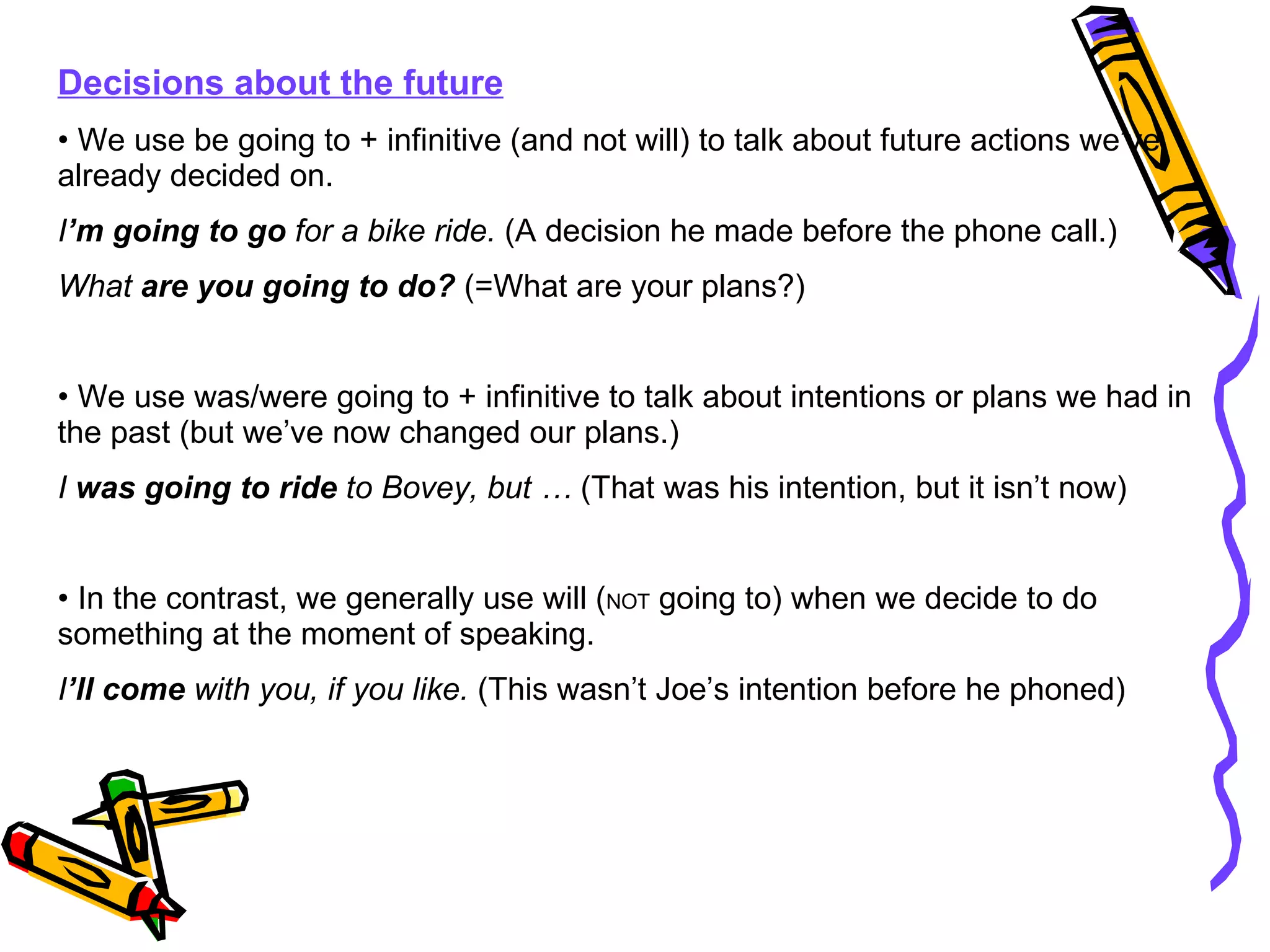 Decisions about the future We use be going to + infinitive (and not will) to talk about future actions we’ve already decided on. I ’m   going to go  for a bike ride.  (A decision he made before the phone call.) What  are you going to do?  (=What are your plans?) We use was/were going to + infinitive to talk about intentions or plans we had in the past (but we’ve now changed our plans.) I  was going to ride  to Bovey, but …  (That was his intention, but it isn’t now) In the contrast, we generally use will ( NOT  going to) when we decide to do something at the moment of speaking. I ’ll come  with you, if you like.  (This wasn’t Joe’s intention before he phoned) 