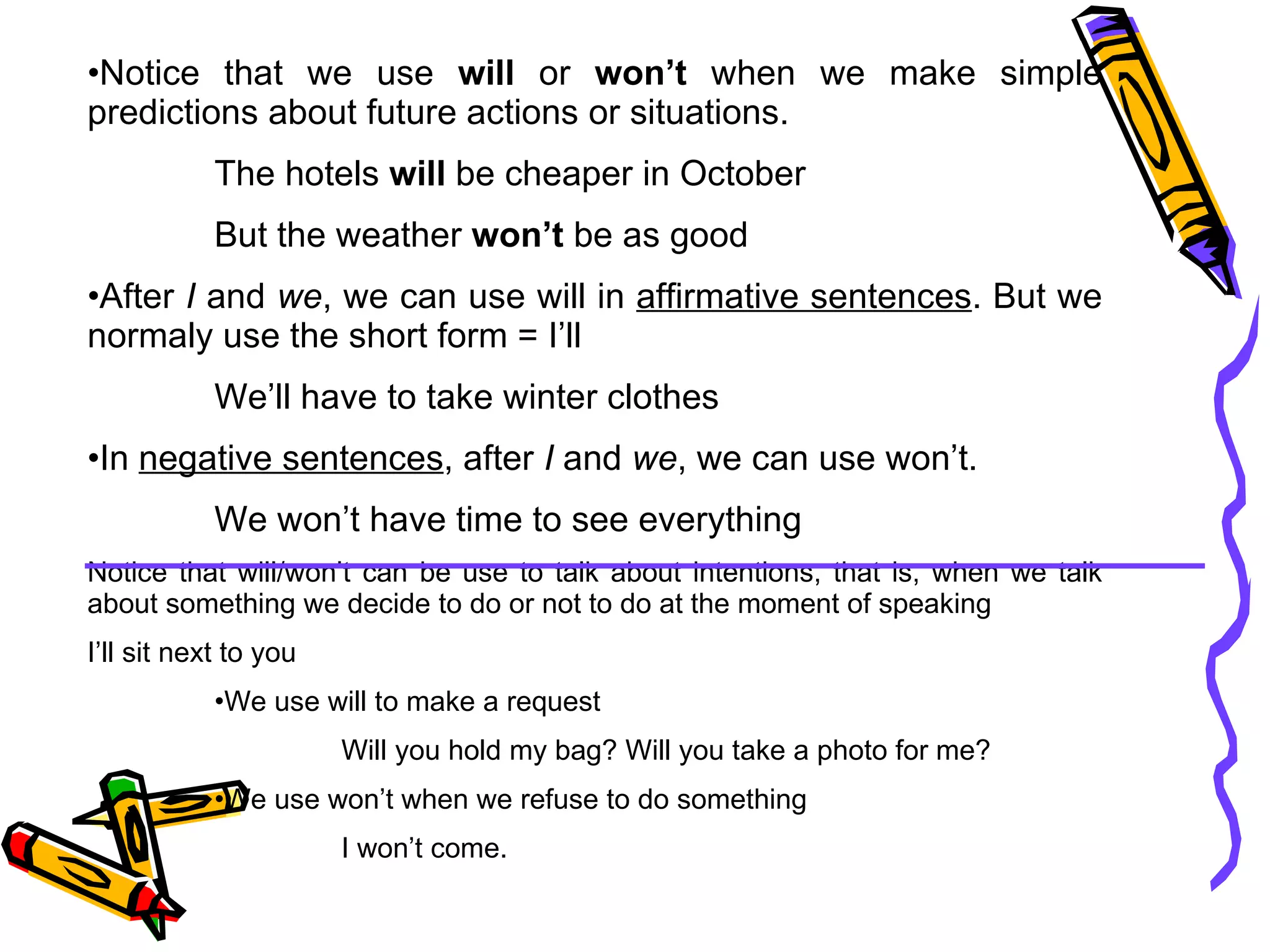 Notice that we use  will  or  won’t  when we make simple predictions about future actions or situations. The hotels  will  be cheaper in October But the weather  won’t  be as good After  I  and  we , we can use will in  affirmative sentences . But we normaly use the short form = I’ll We’ll have to take winter clothes In  negative sentences , after  I  and  we , we can use won’t. We won’t have time to see everything Notice that will/won’t can be use to talk about intentions, that is, when we talk about something we decide to do or not to do at the moment of speaking I’ll sit next to you We use will to make a request Will you hold my bag? Will you take a photo for me? We use won’t when we refuse to do something I won’t come.  