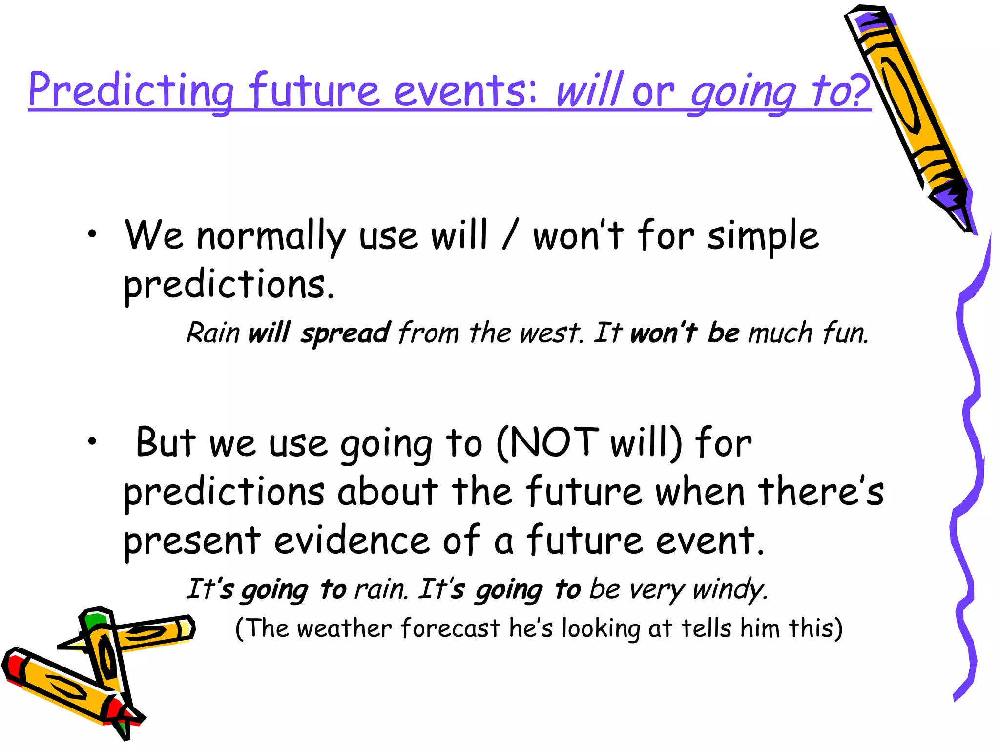 Predicting future events:  will  or  going to ? We normally use will / won’t for simple predictions. Rain  will spread  from the west. It  won’t be  much fun. But we use going to (NOT will) for predictions about the future when there’s present evidence of a future event. It ’s   going to  rain. It’ s going to  be very windy. (The weather forecast he’s looking at tells him this) 