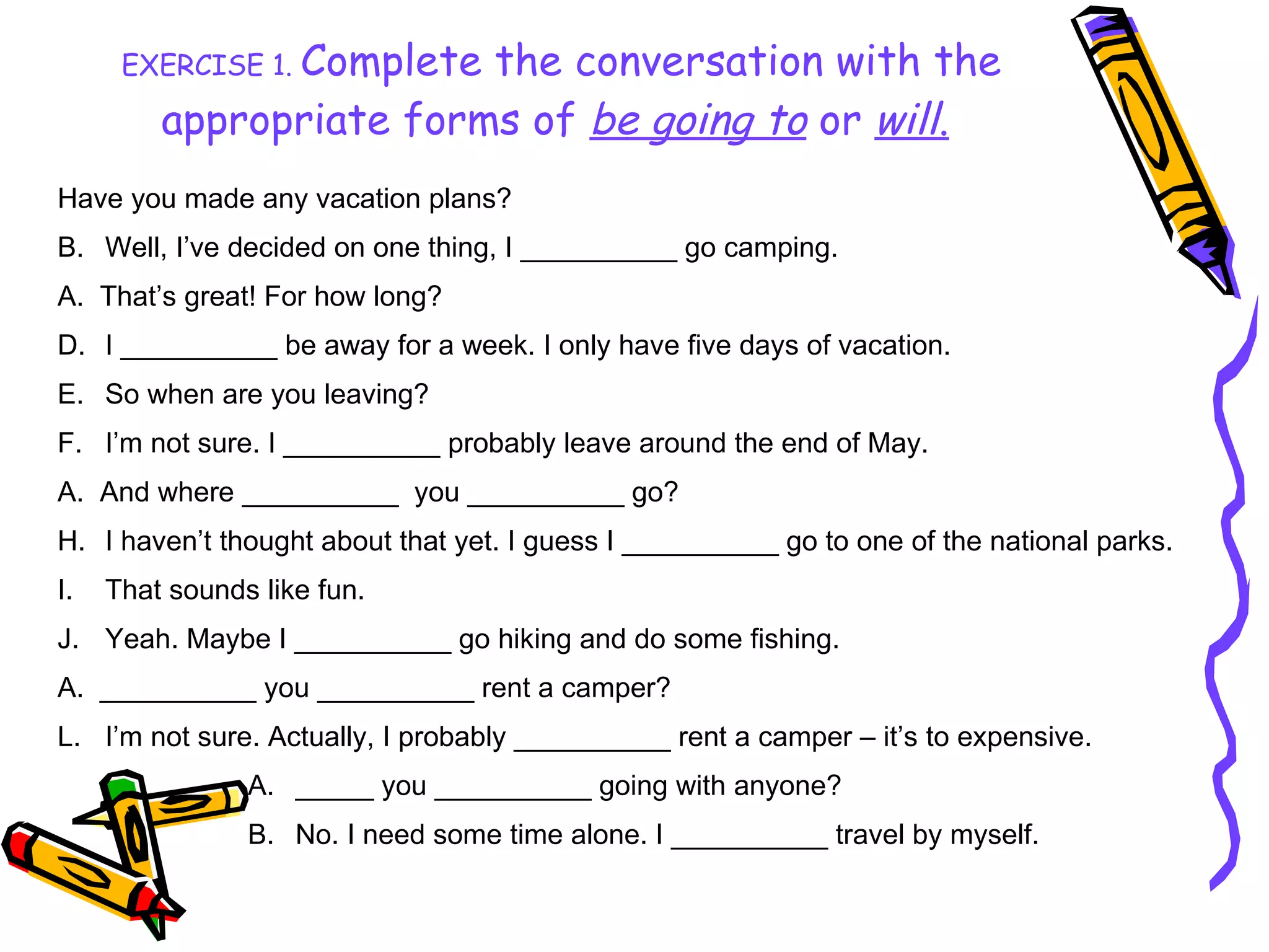 EXERCISE 1.  Complete the conversation with the appropriate forms of  be going to  or   will .   Have you made any vacation plans? Well, I’ve decided on one thing, I __________ go camping. A.  That’s great! For how long? I __________ be away for a week. I only have five days of vacation. So when are you leaving? I’m not sure. I __________ probably leave around the end of May. A.  And where __________  you __________ go? I haven’t thought about that yet. I guess I __________ go to one of the national parks. That sounds like fun. Yeah. Maybe I __________ go hiking and do some fishing. A.  __________ you __________ rent a camper? I’m not sure. Actually, I probably __________ rent a camper – it’s to expensive. _____ you __________ going with anyone? No. I need some time alone. I __________ travel by myself. 