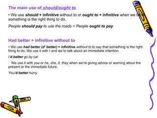 The main use of   should/ought to We use  should  + infinitive  without to or  ought to  + infinitive  when we think something is the right thing to do. People  should pay  to use the roads = People  ought to pay Had better + infinitive without to We use  had better (d’ better)  + infinitive   without to  to say that something is the right thing to do. We use it with I and we to talk about an immediate intention. I’ d   better  go by car We use it with  you  or  he, she, it, they  when we’re giving advice or warning about the present or the immediate future. You’ d better  hurry 
