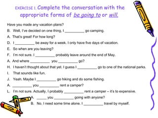 EXERCISE 1.  Complete the conversation with the appropriate forms of  be going to  or   will .   Have you made any vacation plans? Well, I’ve decided on one thing, I __________ go camping. A.  That’s great! For how long? I __________ be away for a week. I only have five days of vacation. So when are you leaving? I’m not sure. I __________ probably leave around the end of May. A.  And where __________  you __________ go? I haven’t thought about that yet. I guess I __________ go to one of the national parks. That sounds like fun. Yeah. Maybe I __________ go hiking and do some fishing. A.  __________ you __________ rent a camper? I’m not sure. Actually, I probably __________ rent a camper – it’s to expensive. _____ you __________ going with anyone? No. I need some time alone. I __________ travel by myself. 