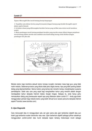 Kemahiran Mikropengajaran 1 / 77




    Contoh 5.7

    Tujuan: Mencungkil idea murid tentang konsep keapungan 

    1. Tunjukkan satu lukisan kartun yang bersesuaian dengan konsep yang hendak dicungkil, seperti 
    dalam rajah di bawah. 
    2. Ceritakan situasi yang dibincangkan karakter kartun yang terlibat atau minta murid membaca 
    sendiri. 
    3. Minta pandangan murid tentang pendapat karakter yang mereka setujui diikuti dengan penjelasan 
    murid tentang pilihan mereka atau sediakan satu kotak dialog kosong untuk diisikan dengan 
    pandangan lain jika ada. 
     




                                                                                        




Melukis kartun bagi membina sebuah kartun konsep mungkin memakan masa bagi guru yang tidak
mahir melukis. Sebenarnya kartun yang dilukis tidak perlu begitu kemas. Apa yang lebih penting adalah
dialog yang dipersembahkan. Namun kartun yang kemas dan menarik mampu menghidupkan suasana
pembelajaran. Salah satu cara yang cepat bagi menghasilkan kartun yang menarik adalah dengan
mendapatkan kartun daripada Internet melalui Google Images. Selepas itu, anda hanya perlu
memasukkan dialog yang bersesuaian seperti apa yang dilakukan dalam contoh 5.7. Anda juga boleh
menggunakan perisian bagi melukis kartun yang boleh dimuat turun secara percuma daripada Internet
seperti Toondoo (www.toondoo.com).


G. Ujian Diagnostik

Cara mencungkil idea ini menggunakan satu set ujian sama ada ujian berbentuk objektif atau pun
boleh juga berbentuk soalan berstruktur atau esei. Ujian berbentuk objektif pelbagai pilihan sebaiknya
menggunakan contoh-contoh idea murid daripada kajian tentang miskonsepsi murid sebagai
 