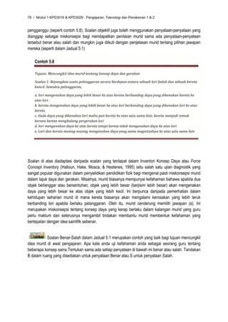 78 / Modul 1 KPD3016 & KPD3026 : Pengajaran, Teknologi dan Penaksiran 1 & 2


pengganggu (seperti contoh 5.8). Soalan objektif juga boleh menggunakan penyataan-penyataan yang
dianggap sebagai miskonsepsi bagi mendapatkan penilaian murid sama ada penyataan-penyataan
tersebut benar atau salah dan mungkin juga diikuti dengan penjelasan murid tentang pilihan jawapan
mereka (seperti dalam Jadual 5.1)

    Contoh 5.8

    Tujuan: Mencungkil idea murid tentang konsep daya dan gerakan 

    Soalan 1: Bayangkan suatu pelanggaran secara berdepan antara sebuah lori balak dan sebuah kereta 
    kancil. Sewaktu pelanggaran, 

    a. lori mengenakan daya yang lebih besar ke atas kereta berbanding daya yang dikenakan kereta ke 
    atas lori 
    b. kereta mengenakan daya yang lebih besar ke atas lori berbanding daya yang dikenakan lori ke atas 
    kereta 
    c. tiada daya yang dikenakan lori mahu pun kereta ke atas satu sama lain; kereta menjadi remuk 
    kerana kereta menghalang pergerakan lori 
    d. lori mengenakan daya ke atas kereta tetapi kereta tidak mengenakan daya ke atas lori 
    e. Lori dan kereta masing‐masing mengenakan daya yang sama magnitudnya ke atas satu sama lain 




Soalan di atas diadaptasi daripada soalan yang terdapat dalam Inventori Konsep Daya atau Force
Concept Inventory (Halloun, Hake, Mosca, & Hestenes, 1995) iaitu salah satu ujian diagnostik yang
sangat popular digunakan dalam penyelidikan pendidikan fizik bagi mengenal pasti miskonsepsi murid
dalam tajuk daya dan gerakan. Misalnya, murid biasanya mempunyai kefahaman bahawa apabila dua
objek berlanggar atau bersentuhan, objek yang lebih besar (berjisim lebih besar) akan mengenakan
daya yang lebih besar ke atas objek yang lebih kecil. Ini berpunca daripada pemerhatian dalam
kehidupan seharian murid di mana kereta biasanya akan mengalami kerosakan yang lebih teruk
berbanding lori apabila berlaku pelanggaran. Oleh itu, murid cenderung memilih jawapan (a). Ini
merupakan miskonsepsi tentang konsep daya yang kerap berlaku dalam kalangan murid yang guru
perlu maklum dan seterusnya mengambil tindakan membantu murid membentuk kefahaman yang
bertepatan dengan idea saintifik sebenar.


           Soalan Benar-Salah dalam Jadual 5.1 merupakan contoh yang baik bagi tujuan mencungkil
idea murid di awal pengajaran. Apa kata anda uji kefahaman anda sebagai seorang guru tentang
beberapa konsep sains.Tentukan sama ada setiap penyataan di bawah ini benar atau salah. Tandakan
B dalam ruang yang disediakan untuk penyataan Benar atau S untuk penyataan Salah.
 