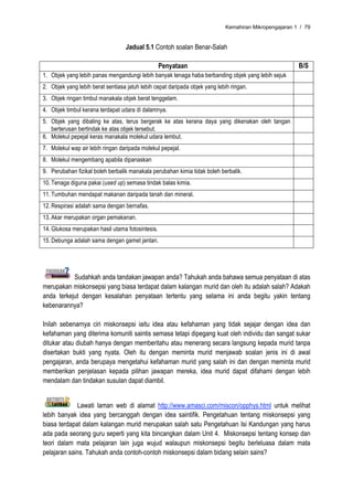 Kemahiran Mikropengajaran 1 / 79


                                  Jadual 5.1 Contoh soalan Benar-Salah

                                                  Penyataan                                            B/S
1. Objek yang lebih panas mengandungi lebih banyak tenaga haba berbanding objek yang lebih sejuk
2. Objek yang lebih berat sentiasa jatuh lebih cepat daripada objek yang lebih ringan.
3. Objek ringan timbul manakala objek berat tenggelam.
4. Objek timbul kerana terdapat udara di dalamnya.
5. Objek yang dibaling ke atas, terus bergerak ke atas kerana daya yang dikenakan oleh tangan
   berterusan bertindak ke atas objek tersebut.
6. Molekul pepejal keras manakala molekul udara lembut.
7. Molekul wap air lebih ringan daripada molekul pepejal.
8. Molekul mengembang apabila dipanaskan
9. Perubahan fizikal boleh berbalik manakala perubahan kimia tidak boleh berbalik.
10. Tenaga diguna pakai (used up) semasa tindak balas kimia.
11. Tumbuhan mendapat makanan daripada tanah dan mineral.
12. Respirasi adalah sama dengan bernafas.
13. Akar merupakan organ pemakanan.
14. Glukosa merupakan hasil utama fotosintesis.
15. Debunga adalah sama dengan gamet jantan.




           Sudahkah anda tandakan jawapan anda? Tahukah anda bahawa semua penyataan di atas
merupakan miskonsepsi yang biasa terdapat dalam kalangan murid dan oleh itu adalah salah? Adakah
anda terkejut dengan kesalahan penyataan tertentu yang selama ini anda begitu yakin tentang
kebenarannya?

Inilah sebenarnya ciri miskonsepsi iaitu idea atau kefahaman yang tidak sejajar dengan idea dan
kefahaman yang diterima komuniti saintis semasa tetapi dipegang kuat oleh individu dan sangat sukar
ditukar atau diubah hanya dengan memberitahu atau menerang secara langsung kepada murid tanpa
disertakan bukti yang nyata. Oleh itu dengan meminta murid menjawab soalan jenis ini di awal
pengajaran, anda berupaya mengetahui kefahaman murid yang salah ini dan dengan meminta murid
memberikan penjelasan kepada pilihan jawapan mereka, idea murid dapat difahami dengan lebih
mendalam dan tindakan susulan dapat diambil.


             Lawati laman web di alamat http://www.amasci.com/miscon/opphys.html untuk melihat
lebih banyak idea yang bercanggah dengan idea saintifik. Pengetahuan tentang miskonsepsi yang
biasa terdapat dalam kalangan murid merupakan salah satu Pengetahuan Isi Kandungan yang harus
ada pada seorang guru seperti yang kita bincangkan dalam Unit 4. Miskonsepsi tentang konsep dan
teori dalam mata pelajaran lain juga wujud walaupun miskonsepsi begitu berleluasa dalam mata
pelajaran sains. Tahukah anda contoh-contoh miskonsepsi dalam bidang selain sains?
 