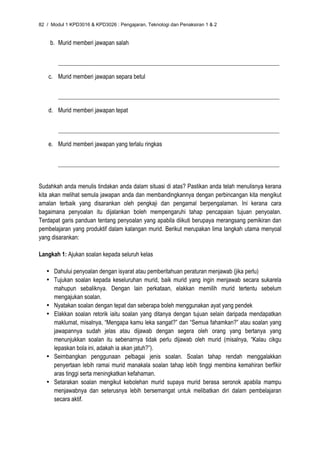 82 / Modul 1 KPD3016 & KPD3026 : Pengajaran, Teknologi dan Penaksiran 1 & 2


    b. Murid memberi jawapan salah


        __________________________________________________________________________________

    c. Murid memberi jawapan separa betul


        __________________________________________________________________________________

    d. Murid memberi jawapan tepat


        __________________________________________________________________________________

    e. Murid memberi jawapan yang terlalu ringkas


        __________________________________________________________________________________


Sudahkah anda menulis tindakan anda dalam situasi di atas? Pastikan anda telah menulisnya kerana
kita akan melihat semula jawapan anda dan membandingkannya dengan perbincangan kita mengikut
amalan terbaik yang disarankan oleh pengkaji dan pengamal berpengalaman. Ini kerana cara
bagaimana penyoalan itu dijalankan boleh mempengaruhi tahap pencapaian tujuan penyoalan.
Terdapat garis panduan tentang penyoalan yang apabila diikuti berupaya merangsang pemikiran dan
pembelajaran yang produktif dalam kalangan murid. Berikut merupakan lima langkah utama menyoal
yang disarankan:

Langkah 1: Ajukan soalan kepada seluruh kelas

   • Dahului penyoalan dengan isyarat atau pemberitahuan peraturan menjawab (jika perlu)
   • Tujukan soalan kepada keseluruhan murid, baik murid yang ingin menjawab secara sukarela
     mahupun sebaliknya. Dengan lain perkataan, elakkan memilih murid tertentu sebelum
     mengajukan soalan.
   • Nyatakan soalan dengan tepat dan seberapa boleh menggunakan ayat yang pendek
   • Elakkan soalan retorik iaitu soalan yang ditanya dengan tujuan selain daripada mendapatkan
     maklumat, misalnya, “Mengapa kamu leka sangat?” dan “Semua fahamkan?” atau soalan yang
     jawapannya sudah jelas atau dijawab dengan segera oleh orang yang bertanya yang
     menunjukkan soalan itu sebenarnya tidak perlu dijawab oleh murid (misalnya, “Kalau cikgu
     lepaskan bola ini, adakah ia akan jatuh?”).
   • Seimbangkan penggunaan pelbagai jenis soalan. Soalan tahap rendah menggalakkan
     penyertaan lebih ramai murid manakala soalan tahap lebih tinggi membina kemahiran berfikir
     aras tinggi serta meningkatkan kefahaman.
   • Setarakan soalan mengikut kebolehan murid supaya murid berasa seronok apabila mampu
     menjawabnya dan seterusnya lebih bersemangat untuk melibatkan diri dalam pembelajaran
     secara aktif.
 