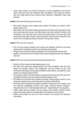 Kemahiran Mikropengajaran 1 / 83


   • Ajukan soalan dengan cara yang tidak mengancam. Ini akan menggalakkan murid memberi
     respon secara aktif. Cara yang mengancam boleh menyebabkan murid mempunyai perasaan
     takut atau negatif setiap kali guru bertanya soalan seterusnya mengehadkan respon yang
     diperolehi.

Langkah 2: Beri masa berfikir yang sesuai (wait-time)

   • Masa berfikir seharusnya diberi selepas soalan diajukan dan sebelum guru memberi respon
     kepada jawapan murid
   • Masa berfikir yang sesuai adalah bergantung kepada jenis dan tahap soalan yang diaju (3-5 saat
     untuk soalan biasa yang diaju guru, dan lebih panjang untuk soalan yang lebih mencabar). Ada
     kemungkinan masa yang diberi bukan sahaja lebih panjang bahkan murid juga perlu diberi
     peluang berbincang dalam kumpulan. Kajian menunjukkan memperuntukkan masa berfikir yang
     sesuai mampu meningkatkan kemahiran analitik dan menyelesaikan masalah.

Langkah 3: Pilih murid untuk menjawab

   • Pilih murid yang hendak menjawab secara sukarela dan sebaliknya. Pemilihan murid secara
     rawak berupaya mengekalkan perhatian murid sepanjang sesi soal-jawab
   • Panggil nama murid tertentu walaupun kebanyakan murid menjawab secara beramai-ramai
   • Ingatkan murid tentang peraturan menjawab soalan seperti mengangkat tangan, dan sebagainya
     (jika perlu)

Langkah 4: Beri respon atau reaksi yang bersesuaian kepada jawapan murid

   • Pastikan murid lain memberi perhatian kepada jawapan murid
   • Beri respon atau reaksi tanpa mengadili jawapan murid (tidak mengatakan salah atau betul)
     dengan cara mengolah jawapan murid menggunakan ayat yang berbeza, jika guru ingin
     meneruskan perbincangan dan soal-jawab berdasarkan soalan tersebut. Jika sebaliknya, hargai
     jawapan murid dengan peneguhan positif
   • Jika jawapannya salah, kenal pasti bahagian yang betul (jika ada) serta tanya lebih lanjut untuk
     mendapatkan penjelasan atau minta jawapan alternatif daripada murid lain
   • Beri galakan jika murid tidak boleh menjawab (prompting). Misalnya dengan memberi klu atau
     isyarat atau mengolah semula soalan dalam bentuk yang lebih mudah difahami.
   • Tanya lebih lanjut (probing) bagi mendapatkan penjelasan tentang idea murid, mencabar murid
     dan seterusnya menggalakkan pemikiran tahap tinggi. Contohnya bertanya “Mengapa?”,
     “Bagaimana kamu tahu?”, “Boleh terangkan lebih lanjut?”, “Apakah buktinya?” dan sebagainya.
   • Tujukan soalan yang sama kepada murid lain (asking around) sebelum menerima sesuatu
     jawapan atau tujukan soalan lain yang dibangkitkan murid kepada murid lain (redirect)
   • Kaitkan semua jawapan dan idea murid untuk membantu murid membuat satu kesimpulan
     (interrelating)
 