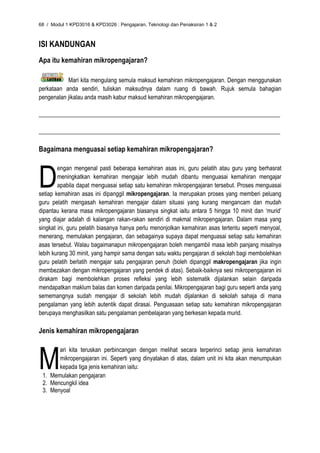 68 / Modul 1 KPD3016 & KPD3026 : Pengajaran, Teknologi dan Penaksiran 1 & 2



ISI KANDUNGAN
Apa itu kemahiran mikropengajaran?

           Mari kita mengulang semula maksud kemahiran mikropengajaran. Dengan menggunakan
perkataan anda sendiri, tuliskan maksudnya dalam ruang di bawah. Rujuk semula bahagian
pengenalan jikalau anda masih kabur maksud kemahiran mikropengajaran.

__________________________________________________________________________________

__________________________________________________________________________________

Bagaimana menguasai setiap kemahiran mikropengajaran?



D
        engan mengenal pasti beberapa kemahiran asas ini, guru pelatih atau guru yang berhasrat
        meningkatkan kemahiran mengajar lebih mudah dibantu menguasai kemahiran mengajar
        apabila dapat menguasai setiap satu kemahiran mikropengajaran tersebut. Proses menguasai
setiap kemahiran asas ini dipanggil mikropengajaran. Ia merupakan proses yang memberi peluang
guru pelatih mengasah kemahiran mengajar dalam situasi yang kurang mengancam dan mudah
dipantau kerana masa mikropengajaran biasanya singkat iaitu antara 5 hingga 10 minit dan ‘murid’
yang diajar adalah di kalangan rakan-rakan sendiri di makmal mikropengajaran. Dalam masa yang
singkat ini, guru pelatih biasanya hanya perlu menonjolkan kemahiran asas tertentu seperti menyoal,
menerang, memulakan pengajaran, dan sebagainya supaya dapat menguasai setiap satu kemahiran
asas tersebut. Walau bagaimanapun mikropengajaran boleh mengambil masa lebih panjang misalnya
lebih kurang 30 minit, yang hampir sama dengan satu waktu pengajaran di sekolah bagi membolehkan
guru pelatih berlatih mengajar satu pengajaran penuh (boleh dipanggil makropengajaran jika ingin
membezakan dengan mikropengajaran yang pendek di atas). Sebaik-baiknya sesi mikropengajaran ini
dirakam bagi membolehkan proses refleksi yang lebih sistematik dijalankan selain daripada
mendapatkan maklum balas dan komen daripada penilai. Mikropengajaran bagi guru seperti anda yang
sememangnya sudah mengajar di sekolah lebih mudah dijalankan di sekolah sahaja di mana
pengalaman yang lebih autentik dapat dirasai. Penguasaan setiap satu kemahiran mikropengajaran
berupaya menghasilkan satu pengalaman pembelajaran yang berkesan kepada murid.

Jenis kemahiran mikropengajaran



M
       ari kita teruskan perbincangan dengan melihat secara terperinci setiap jenis kemahiran
       mikropengajaran ini. Seperti yang dinyatakan di atas, dalam unit ini kita akan menumpukan
       kepada tiga jenis kemahiran iaitu:
 1. Memulakan pengajaran
 2. Mencungkil idea
 3. Menyoal
 