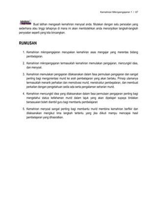 Kemahiran Mikropengajaran 1 / 87




           Buat latihan mengasah kemahiran menyoal anda. Mulakan dengan satu persoalan yang
sederhana atau tinggi tahapnya di mana ini akan membolehkan anda menonjolkan langkah-langkah
penyoalan seperti yang kita bincangkan.


RUMUSAN

  1. Kemahiran mikropengajaran merupakan kemahiran asas mengajar yang merentas bidang
     pembelajaran.

  2. Kemahiran mikropengajaran termasuklah kemahiran memulakan pengajaran, mencungkil idea,
     dan menyoal.

  3. Kemahiran memulakan pengajaran dilaksanakan dalam fasa permulaan pengajaran dan sangat
     penting bagi mengorientasi murid ke arah pembelajaran yang akan berlaku. Prinsip utamanya
     termasuklah menarik perhatian dan memotivasi murid, menstruktur pembejalaran, dan membuat
     perkaitan dengan pengetahuan sedia ada serta pengalaman seharian murid.

  4. Kemahiran mencungkil idea yang dilaksanakan dalam fasa permulaan pengajaran penting bagi
     mengetahui status kefahaman murid dalam tajuk yang akan dipelajari supaya tindakan
     bersesuaian boleh diambil guru bagi membantu pembelajaran

  5. Kemahiran menyoal sangat penting bagi membantu murid membina kemahiran berfikir dan
     dilaksanakan mengikut lima langkah tertentu yang jika diikuti mampu mencapai hasil
     pembelajaran yang dihasratkan.
 