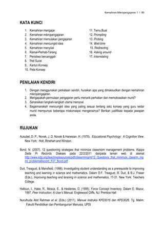 Kemahiran Mikropengajaran 1 / 89



KATA KUNCI
    1.    Kemahiran mengajar                             11. Temu Bual
    2.    Kemahiran mikropengajaran                      12. Prompting
    3.    Kemahiran memulakan pengajaran                 13. Probing
    4.    Kemahiran mencungkil idea                      14. Wait-time
    5.    Kemahiran menyoal                              15. Redirecting
    6.    Ramal-Perhati-Terang                           16. Asking around
    7.    Peristiwa bercanggah                           17. Interrelating
    8.    Peti Surat
    9.    Kartun Konsep
    10.   Peta Konsep


PENILAIAN KENDIRI
    1. Dengan menggunakan perkataan sendiri, huraikan apa yang dimaksudkan dengan kemahiran
       mikropengajaran.
    2. Mengapakah permulaan pengajaran perlu menarik perhatian dan memotivasikan murid?
    3. Senaraikan langkah-langkah utama menyoal.
    4. Bagaimanakah mencungkil idea yang paling sesuai tentang satu konsep yang guru sedar
       murid mempunyai beberapa miskonsepsi mengenainya? Berikan justifikasi kepada jawapan
       anda.


RUJUKAN
Ausubel, D. P., Novak, J. D. Novak & Hanesian, H. (1978). Educational Psychology: A Cognitive View.
   New York: Holt, Rinehart and Winston.

Bond, N. (2007). 12 questioning strategies that minimize classroom management problems. Kappa
   Delta Pi Records. Diakses pada 22/2/2011 daripada laman web di alamat
   http://www.kdp.org/teachingresources/pdf/classrmmgmt/12_Questions_that_minimize_classrm_mg
   mt_problemsRecord_F07_Bond.pdf

Duit, Treagust, & Mansfield, (1996). Investigating student understanding as a prerequisite to improving
    teaching and learning in science and mathematics. Dalam D.F. Treagust, R. Duit, & B.J. Fraser
    (Eds.), Improving teaching and leraning in science and mathematics, 17-31. New York: Teachers
    College.

Halloun, I., Hake, R., Mosca, E., & Hestenes, D. (1995). Force Concept Inventory. Dalam E. Mazur,
    1997, Peer Instruction: A User’s Manual. Englewood Cliffs, NJ: Prentice Hall

Nurulhuda Abd Rahman et al. (Eds.) (2011). Manual Instruksi KPD3016 dan KPD3026. Tg. Malim:
     Fakulti Pendidikan dan Pembangunan Manusia, UPSI
 