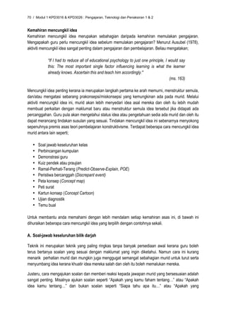 70 / Modul 1 KPD3016 & KPD3026 : Pengajaran, Teknologi dan Penaksiran 1 & 2


Kemahiran mencungkil idea
Kemahiran mencungkil idea merupakan sebahagian daripada kemahiran memulakan pengajaran.
Mengapakah guru perlu mencungkil idea sebelum memulakan pengajaran? Menurut Ausubel (1978),
aktiviti mencungkil idea sangat penting dalam pengajaran dan pembelajaran. Beliau mengatakan;

            “If I had to reduce all of educational psychology to just one principle, I would say
            this: The most important single factor influencing learning is what the learner
            already knows. Ascertain this and teach him accordingly."
                                                                                       (ms. 163)

Mencungkil idea penting kerana ia merupakan langkah pertama ke arah memurni, menstruktur semula,
dan/atau mengatasi sebarang prakonsepsi/miskonsepsi yang kemungkinan ada pada murid. Melalui
aktiviti mencungkil idea ini, murid akan lebih menyedari idea asal mereka dan oleh itu lebih mudah
membuat perkaitan dengan maklumat baru atau menstruktur semula idea tersebut jika didapati ada
percanggahan. Guru pula akan mengetahui status idea atau pengetahuan sedia ada murid dan oleh itu
dapat merancang tindakan susulan yang sesuai. Tindakan mencungkil idea ini sebenarnya menyokong
sepenuhnya premis asas teori pembelajaran konstruktivisme. Terdapat beberapa cara mencungkil idea
murid antara lain seperti;

   •   Soal jawab keseluruhan kelas
   •   Perbincangan kumpulan
   •   Demonstrasi guru
   •   Kuiz pendek atau praujian
   •   Ramal-Perhati-Terang (Predict-Observe-Explain, POE)
   •   Peristiwa bercanggah (Discrepant event)
   •   Peta konsep (Concept map)
   •   Peti surat
   •   Kartun konsep (Concept Cartoon)
   •   Ujian diagnostik
   •   Temu bual

Untuk membantu anda memahami dengan lebih mendalam setiap kemahiran asas ini, di bawah ini
dihuraikan beberapa cara mencungkil idea yang terpilih dengan contohnya sekali.

A. Soal-jawab keseluruhan bilik darjah

Teknik ini merupakan teknik yang paling ringkas tanpa banyak persediaan awal kerana guru boleh
terus bertanya soalan yang sesuai dengan maklumat yang ingin diketahui. Namun cara ini kurang
menarik perhatian murid dan mungkin juga menggugat semangat sebahagian murid untuk turut serta
menyumbang idea kerana khuatir idea mereka salah dan oleh itu boleh memalukan mereka.

Justeru, cara mengajukan soalan dan memberi reaksi kepada jawapan murid yang bersesuaian adalah
sangat penting. Misalnya ajukan soalan seperti “Apakah yang kamu faham tentang…” atau “Apakah
idea kamu tentang…” dan bukan soalan seperti “Siapa tahu apa itu…” atau “Apakah yang
 
