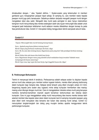 Kemahiran Mikropengajaran 1 / 71


dimaksudkan dengan…” atau “Apakah definisi…”. Soalan-soalan yang terkemudian ini memberi
gambaran guru menginginkan jawapan tepat sahaja. Di samping itu, cara memberi reaksi kepada
jawapan murid juga perlu bersesuaian. Sebaiknya elakkan daripada mengadili jawapan murid dengan
mengatakan betul atau salah. Mengadili idea murid pada peringkat ini akan hanya melemahkan
keinginan murid menyumbang idea mereka sedangkan salah satu tujuan mencungkil idea adalah untuk
mengenal pasti kedudukan kefahaman murid sebelum mereka didedahkan dengan konsep itu pada
fasa penstrukturan idea. Contoh 5.1 merupakan dialog menggunakan teknik soal-jawab seluruh kelas.



    Contoh 5.1

     Tujuan: Mencungkil idea murid tentang konsep kuasa  

    Guru:  Apakah yang kamu faham tentang kuasa? 
    Murid: Siapa yang berkuasa maknanya dia kuat, cikgu 
    Guru: Ok, Itu satu idea tentang kuasa. Bagaimana pula yang lain? Ada pendapat berbeza tentang 
    kuasa? 
    Murid: Kalau kita ada kuasa kita boleh buat kerja 
    Guru: Bagaimana dengan masa yang diambil untuk melakukan kerja tersebut? Adakah masa 
    mempengaruhi kuasa seseorang? 
    Murid: Saya rasa, lagi cepat dia buat kerja, lagi tinggilah kuasa dia cikgu! 




B. Perbincangan Berkumpulan

Teknik ini menyerupai teknik A terdahulu. Perbezaannya adalah selepas soalan itu diajukan kepada
semua murid atau selepas guru memberi arahan tugasan tertentu, mereka diberi peluang berbincang
dalam kumpulan bagi menjana idea. Selepas tamat tempoh yang diberi (mungkin antara 2-3 minit,
bergantung kepada jenis soalan atau tugasan) minta setiap kumpulan memberikan idea masing-
masing untuk dikongsi dengan murid lain. Cara ini menggalakkan interaksi antara murid yang berupaya
membina kemahiran-kemahiran insaniah seperti kemahiran berkomunikasi dan bekerja dalam
kumpulan. Cara ini juga menggalakkan setiap murid menyumbang idea kerana mereka berasa lebih
selamat memberi idea kepada rakan-rakan dalam kumpulan kecil di samping menyedari jawapan yang
akan diberi nanti merupakan idea bersama dan bukan idea seorang murid sahaja. Contoh 5.2
menunjukkan langkah-langkah dan dialog yang mungkin berlaku apabila menggunakan teknik
perbincangan kumpulan.
 