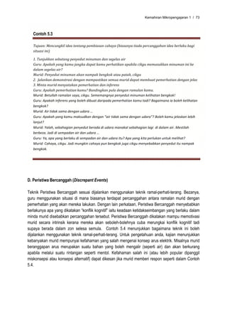 Kemahiran Mikropengajaran 1 / 73



   Contoh 5.3

   Tujuan: Mencungkil idea tentang pembiasan cahaya (biasanya tiada percanggahan idea berlaku bagi 
   situasi ini) 

   1. Tunjukkan sebatang penyedut minuman dan segelas air 
   Guru: Apakah yang kamu jangka dapat kamu perhatikan apabila cikgu memasukkan minuman ini ke 
   dalam segelas air? 
   Murid: Penyedut minuman akan nampak bengkok atau patah, cikgu 
   2.  Jalankan demonstrasi dengan mempastikan semua murid dapat membuat pemerhatian dengan jelas  
   3. Minta murid menyatakan pemerhatian dan inferens 
   Guru: Apakah pemerhatian kamu? Bandingkan pula dengan ramalan kamu. 
   Murid: Betullah ramalan saya, cikgu. Sememangnya penyedut minuman kelihatan bengkok! 
   Guru: Apakah inferens yang boleh dibuat daripada pemerhatian kamu tadi? Bagaimana ia boleh kelihatan 
   bengkok? 
   Murid: Air tidak sama dengan udara … 
   Guru: Apakah yang kamu maksudkan dengan “air tidak sama dengan udara”? Boleh kamu jelaskan lebih 
   lanjut? 
   Murid: Yalah, sebahagian penyedut berada di udara manakal sebahagian lagi  di dalam air. Mestilah 
   berbeza. Jadi di sempadan air dan udara … 
   Guru: Ya, apa yang berlaku di sempadan air dan udara itu? Apa yang kita perlukan untuk melihat? 
   Murid: Cahaya, cikgu. Jadi mungkin cahaya pun bengkok juga cikgu menyebabkan penyedut itu nampak 
   bengkok. 




D. Peristiwa Bercanggah (Discrepant Events)

Teknik Peristiwa Bercanggah sesuai dijalankan menggunakan teknik ramal-perhati-terang. Bezanya,
guru menggunakan situasi di mana biasanya terdapat percanggahan antara ramalan murid dengan
pemerhatian yang akan mereka lakukan. Dengan lain perkataan, Peristiwa Bercanggah menyebabkan
berlakunya apa yang dikatakan “konflik kognitif” iaitu keadaan ketidakseimbangan yang berlaku dalam
minda murid disebabkan percanggahan tersebut. Peristiwa Bercanggah dikatakan mampu memotivasi
murid secara intrinsik kerana mereka akan seboleh-bolehnya cuba merungkai konflik kognitif tadi
supaya berada dalam zon selesa semula. Contoh 5.4 menunjukkan bagaimana teknik ini boleh
dijalankan menggunakan teknik ramal-perhati-terang. Untuk pengetahuan anda, kajian menunjukkan
kebanyakan murid mempunyai kefahaman yang salah mengenai konsep arus elektrik. Misalnya murid
beranggapan arus merupakan suatu bahan yang boleh mengalir (seperti air) dan akan berkurang
apabila melalui suatu rintangan seperti mentol. Kefahaman salah ini (atau lebih popular dipanggil
miskonsepsi atau konsepsi alternatif) dapat dikesan jika murid memberi respon seperti dalam Contoh
5.4.
 