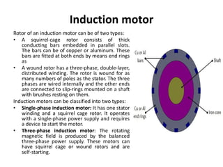 Induction motor
Rotor of an induction motor can be of two types:
• A squirrel-cage rotor consists of thick
conducting bars embedded in parallel slots.
The bars can be of copper or aluminum. These
bars are fitted at both ends by means end rings
as
• A wound rotor has a three-phase, double-layer,
distributed winding. The rotor is wound for as
many numbers of poles as the stator. The three
phases are wired internally and the other ends
are connected to slip-rings mounted on a shaft
with brushes resting on them.
Induction motors can be classified into two types:
• Single-phase induction motor: It has one stator
winding and a squirrel cage rotor. It operates
with a single-phase power supply and requires
a device to start the motor.
• Three-phase induction motor: The rotating
magnetic field is produced by the balanced
three-phase power supply. These motors can
have squirrel cage or wound rotors and are
self-starting.
 