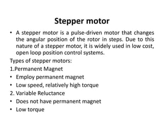 Stepper motor
• A stepper motor is a pulse-driven motor that changes
the angular position of the rotor in steps. Due to this
nature of a stepper motor, it is widely used in low cost,
open loop position control systems.
Types of stepper motors:
1.Permanent Magnet
• Employ permanent magnet
• Low speed, relatively high torque
2. Variable Reluctance
• Does not have permanent magnet
• Low torque
 