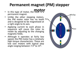 Permanent magnet (PM) stepper
motor
• In this type of motor, the rotor is a
permanent magnet.
• Unlike the other stepping motors,
the PM motor rotor has no teeth
and is designed to be magnetized at
a right angle to its axis.
• Applying current to each phase in
sequence will cause the rotor to
rotate by adjusting to the changing
magnetic fields.
• Although it operates at fairly low
speed, the PM motor has a relatively
high torque characteristic. These are
low cost motors with typical step
angle ranging between 7.5⁰ to 15⁰.
 