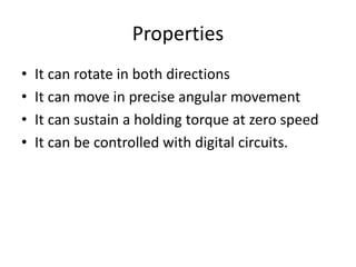 Properties
• It can rotate in both directions
• It can move in precise angular movement
• It can sustain a holding torque at zero speed
• It can be controlled with digital circuits.
 