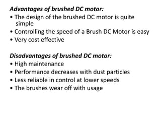 Advantages of brushed DC motor:
• The design of the brushed DC motor is quite
simple
• Controlling the speed of a Brush DC Motor is easy
• Very cost effective
Disadvantages of brushed DC motor:
• High maintenance
• Performance decreases with dust particles
• Less reliable in control at lower speeds
• The brushes wear off with usage
 