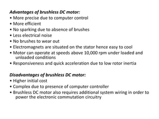 Advantages of brushless DC motor:
• More precise due to computer control
• More efficient
• No sparking due to absence of brushes
• Less electrical noise
• No brushes to wear out
• Electromagnets are situated on the stator hence easy to cool
• Motor can operate at speeds above 10,000 rpm under loaded and
unloaded conditions
• Responsiveness and quick acceleration due to low rotor inertia
Disadvantages of brushless DC motor:
• Higher initial cost
• Complex due to presence of computer controller
• Brushless DC motor also requires additional system wiring in order to
power the electronic commutation circuitry
 