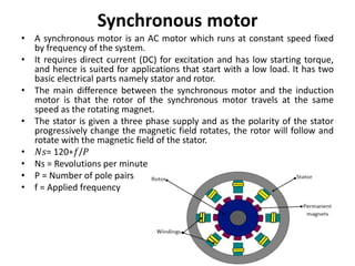 Synchronous motor
• A synchronous motor is an AC motor which runs at constant speed fixed
by frequency of the system.
• It requires direct current (DC) for excitation and has low starting torque,
and hence is suited for applications that start with a low load. It has two
basic electrical parts namely stator and rotor.
• The main difference between the synchronous motor and the induction
motor is that the rotor of the synchronous motor travels at the same
speed as the rotating magnet.
• The stator is given a three phase supply and as the polarity of the stator
progressively change the magnetic field rotates, the rotor will follow and
rotate with the magnetic field of the stator.
• 𝑁𝑠= 120∗𝑓/𝑃
• Ns = Revolutions per minute
• P = Number of pole pairs
• f = Applied frequency
 