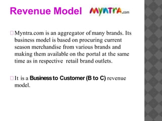Revenue Model
Myntra.com is an aggregator of many brands. Its
business model is based on procuring current
season merchandise from various brands and
making them available on the portal at the same
time as in respective retail brand outlets.
It is a Businessto Customer (B to C) revenue
model.
 