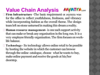 Value Chain Analysis
Firm Infrastructure -The basic requirement of Myntra was
for the office to reflect youthfulness, freshness, and vibrancy
while incorporating fashion as the overall theme. The design
teamleft nostone unturnedin makingthis dreamareality.
Human resource management- is onesuchsupport activity
that canmakeor breakany organisation inthe long run.It is a
very employeefriendly organisation.The firmfocusesonwork-
life balance.
Technology- Its technology allows online retail to bepossible
by hosting the website inwhichthe customer canbrowse
through the online catalogue, choose what hewants to buy,
makeonline paymentandreceive the goods at his/her
doorstep.
 