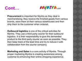 Cont…
Procurement is important for Myntra as they deal in
merchandising; they receive the finished goods from various
brands, store them at their various warehouses and then
ship them to the customer when ordered.
Outbound logistics is one of the critical activities for
Myntra. They use a third party courier for their outbound
logistics. It is their responsibility to give the demanded
product to the third party courier as soon as possible. They
then keep track of the lead time and try to reduce it with
collaboration from the courier company.
Marketing and Sales is a core activity of Myntra. Through
proper marketing Myntra is creating awareness among
customer & enhancing their online shopping experience.
 