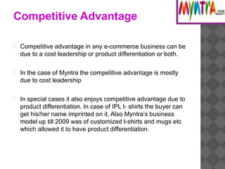 Competitive Advantage
Competitive advantage in any e-commerce business can be
due to a cost leadership or product differentiation or both.
In the case of Myntra the competitive advantage is mostly
due to cost leadership
In special cases it also enjoys competitive advantage due to
product differentiation. In case of IPL t- shirts the buyer can
get his/her name imprinted on it. Also Myntra’s business
model up till 2009 was of customized t-shirts and mugs etc
which allowed it to have product differentiation.
 