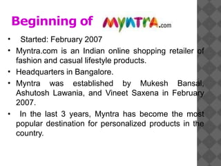 Beginning of
•
•
Started: February 2007
Myntra.com is an Indian online shopping retailer of
fashion and casual lifestyle products.
Headquarters in Bangalore.
Myntra was established by Mukesh Bansal,
Ashutosh Lawania, and Vineet Saxena in February
2007.
In the last 3 years, Myntra has become the most
popular destination for personalized products in the
country.
•
•
•
 