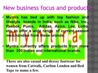 New business focus and products
• Myntra has tied up with top fashion and
lifestyle brands in India, such as Nike, Inc.,
Reebok, Puma, Adidas, Asics, Lee, Lotto,
etc. to offer a wide range of current season
merchandise from these brands.
• Myntra currently offers products from more
than 350 Indian and international brands.
There are also casual and dressy footwear for
women from Catwalk, Carlton London and Red
Tape to name a few.
 