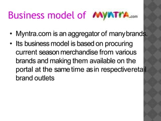 Business model of
• Myntra.com is an aggregator of manybrands.
• Its businessmodel is based on procuring
current seasonmerchandise from various
brands and making them available on the
portal at the sametime asin respectiveretail
brand outlets
 