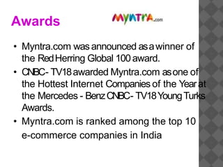 Awards
• Myntra.com wasannounced asawinner of
the RedHerring Global 100award.
• CNBC- TV18awarded Myntra.com asone of
the Hottest Internet Companies of the Yearat
the Mercedes - BenzCNBC- TV18YoungTurks
Awards.
• Myntra.com is ranked among the top 10
e-commerce companies in India
 