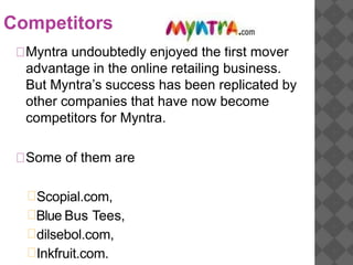 Competitors
Myntra undoubtedly enjoyed the first mover
advantage in the online retailing business.
But Myntra’s success has been replicated by
other companies that have now become
competitors for Myntra.
Some of them are
Scopial.com,
Blue Bus Tees,
dilsebol.com,
Inkfruit.com.
 