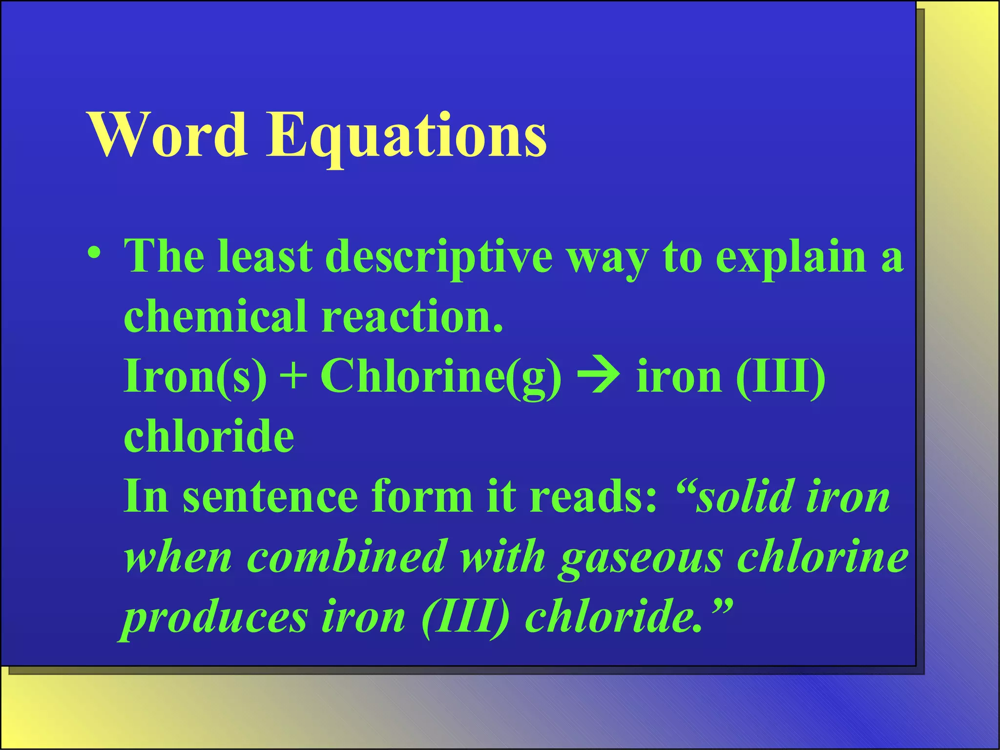 Word Equations The least descriptive way to explain a chemical reaction. Iron(s) + Chlorine(g)    iron (III) chloride In sentence form it reads:  “solid iron when combined with gaseous chlorine produces iron (III) chloride.” 