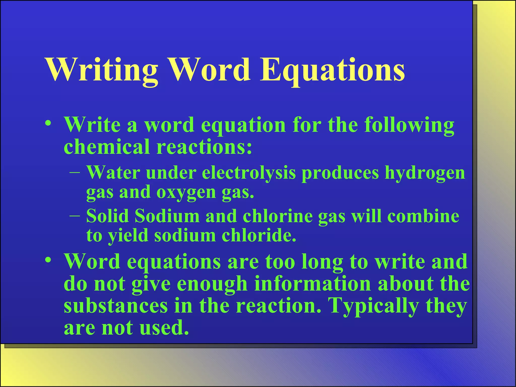 Writing Word Equations Write a word equation for the following chemical reactions: Water under electrolysis produces hydrogen gas and oxygen gas. Solid Sodium and chlorine gas will combine to yield sodium chloride. Word equations are too long to write and do not give enough information about the substances in the reaction. Typically they are not used. 