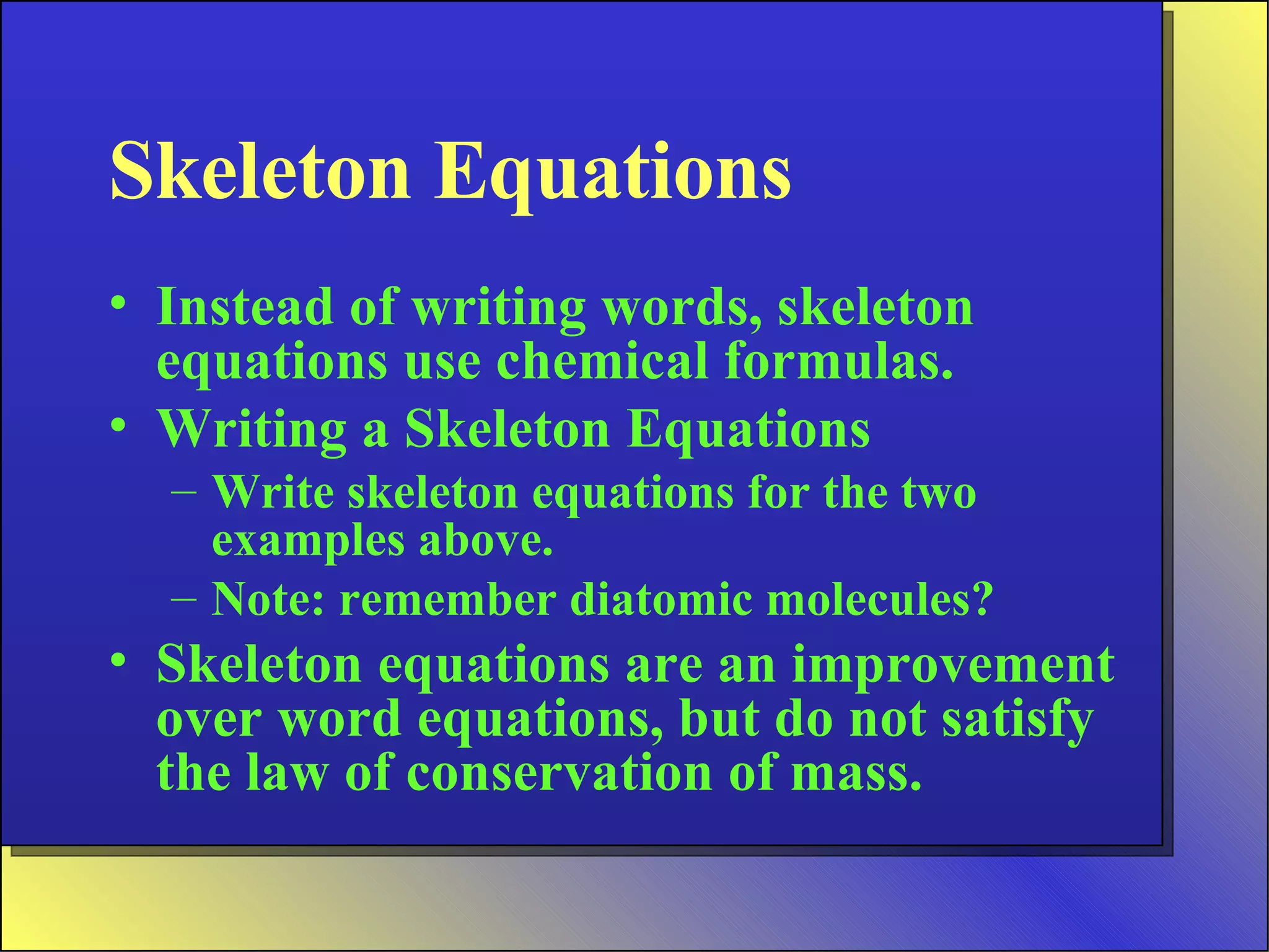 Skeleton Equations Instead of writing words, skeleton equations use chemical formulas. Writing a Skeleton Equations Write skeleton equations for the two examples above.  Note: remember diatomic molecules? Skeleton equations are an improvement over word equations, but do not satisfy the law of conservation of mass. 