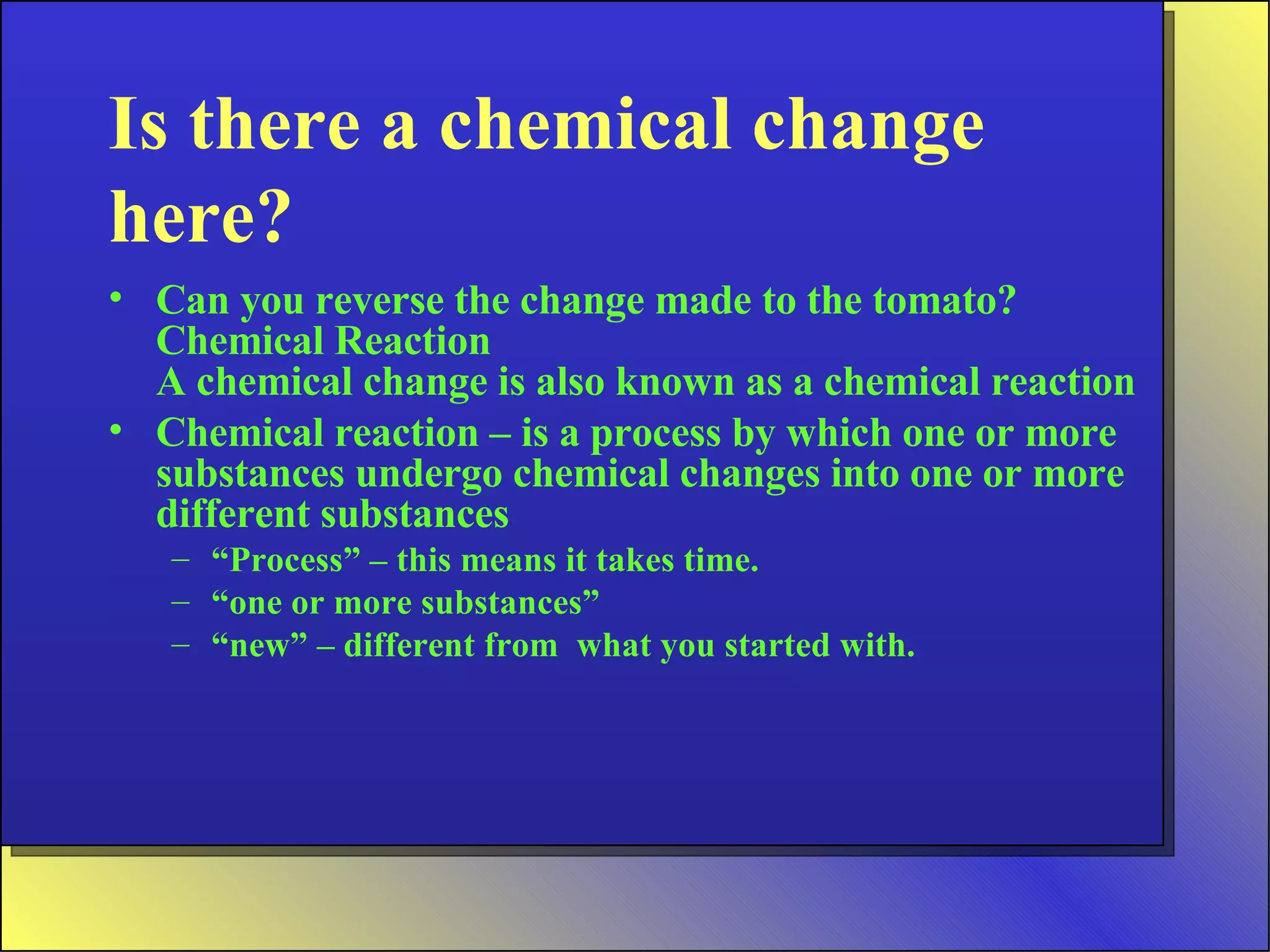Is there a chemical change here? Can you reverse the change made to the tomato?  Chemical Reaction A chemical change is also known as a chemical reaction Chemical reaction – is a process by which one or more substances undergo chemical changes into one or more different substances “ Process” – this means it takes time. “ one or more substances” “ new” – different from  what you started with. 