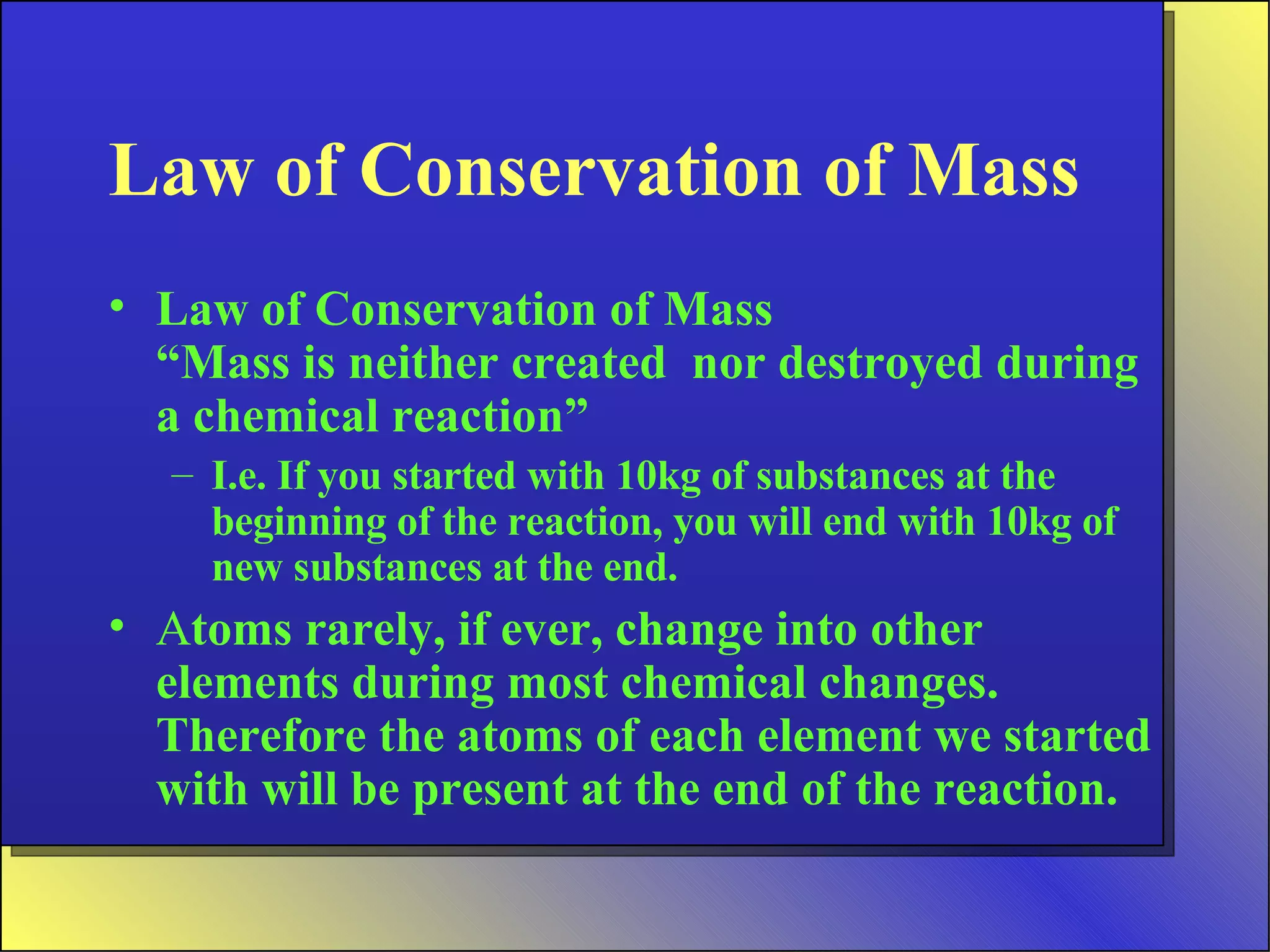 Law of Conservation of Mass Law of Conservation of Mass “Mass is neither created  nor destroyed during a chemical reaction” I.e. If you started with 10kg of substances at the beginning of the reaction, you will end with 10kg of new substances at the end. A toms rarely, if ever, change into other elements during most chemical changes. Therefore the atoms of each element we started with will be present at the end of the reaction. 