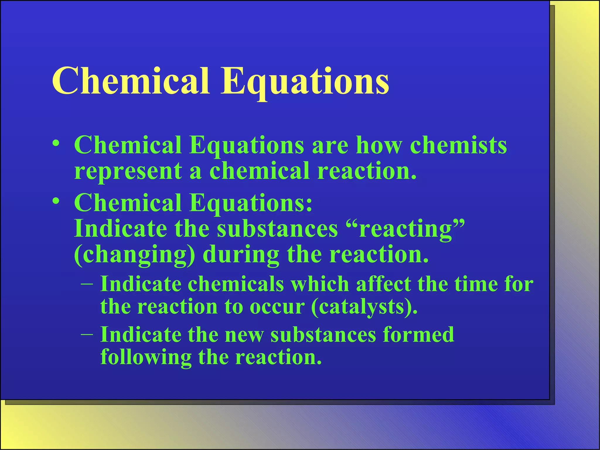 Chemical Equations Chemical Equations are how chemists represent a chemical reaction. Chemical Equations: Indicate the substances “reacting” (changing) during the reaction. Indicate chemicals which affect the time for the reaction to occur (catalysts). Indicate the new substances formed following the reaction. 