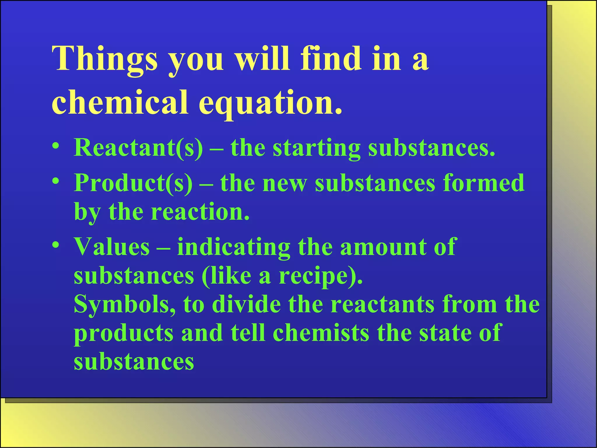 Things you will find in a chemical equation. Reactant(s) – the starting substances. Product(s) – the new substances formed by the reaction. Values – indicating the amount of substances (like a recipe). Symbols, to divide the reactants from the products and tell chemists the state of substances 
