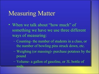Measuring Matter When we talk about “how much” of something we have we use three different ways of measuring: Counting- the number of students in a class, or the number of bowling pins struck down, etc. Weighing (or massing)- purchase potatoes by the pound Volume- a gallon of gasoline, or 3L bottle of soda. 