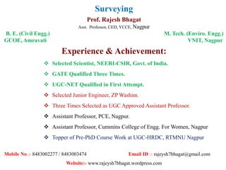 Surveying
Prof. Rajesh Bhagat
Asst. Professor, CED, YCCE, Nagpur
B. E. (Civil Engg.) M. Tech. (Enviro. Engg.)
GCOE, Amravati VNIT, Nagpur
Experience & Achievement:
 Selected Scientist, NEERI-CSIR, Govt. of India.
 GATE Qualified Three Times.
 UGC-NET Qualified in First Attempt.
 Selected Junior Engineer, ZP Washim.
 Three Times Selected as UGC Approved Assistant Professor.
 Assistant Professor, PCE, Nagpur.
 Assistant Professor, Cummins College of Engg. For Women, Nagpur
 Topper of Pre-PhD Course Work at UGC-HRDC, RTMNU Nagpur
Mobile No.:- 8483002277 / 8483003474 Email ID :- rajeysh7bhagat@gmail.com
Website:- www.rajeysh7bhagat.wordpress.com
 