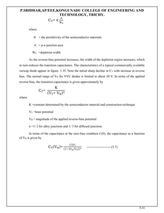 P.SRIDHAR,AP/EEE,KONGUNADU COLLEGE OF ENGINEERING AND
TECHNOLOGY, TRICHY.
5.11
CT= ∈
A
Wd
where
= the permittivity of the semiconductor materials
A = p-n junction area
Wd =depletion width
As the reverse-bias potential increases, the width of the depletion region increases, which
in turn reduces the transition capacitance. The characteristics of a typical commercially available
varicap diode appear in figure. 1.35. Note the initial sharp decline in CT with increase in reverse
bias. The normal range of VR for VVC diodes is limited to about 20 V. In terms of the applied
reverse bias, the transition capacitance is given approximately by
CT=
K
(VT+ VR)n
where
K =constant determined by the semiconductor material and construction technique
VT =knee potential
VR = magnitude of the applied reverse-bias potential
n =1/ 2 for alloy junctions and 1/ 3 for diffused junctions
In terms of the capacitance at the zero-bias condition C(0), the capacitance as a function
of VR is given by
CT(VR)=
C(0)
(1+ |VR VT
⁄ |)n
---------------------- (5.7)
 