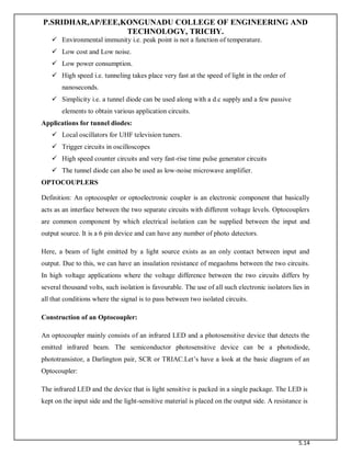 P.SRIDHAR,AP/EEE,KONGUNADU COLLEGE OF ENGINEERING AND
TECHNOLOGY, TRICHY.
5.14
 Environmental immunity i.e. peak point is not a function of temperature.
 Low cost and Low noise.
 Low power consumption.
 High speed i.e. tunneling takes place very fast at the speed of light in the order of
nanoseconds.
 Simplicity i.e. a tunnel diode can be used along with a d.c supply and a few passive
elements to obtain various application circuits.
Applications for tunnel diodes:
 Local oscillators for UHF television tuners.
 Trigger circuits in oscilloscopes
 High speed counter circuits and very fast-rise time pulse generator circuits
 The tunnel diode can also be used as low-noise microwave amplifier.
OPTOCOUPLERS
Definition: An optocoupler or optoelectronic coupler is an electronic component that basically
acts as an interface between the two separate circuits with different voltage levels. Optocouplers
are common component by which electrical isolation can be supplied between the input and
output source. It is a 6 pin device and can have any number of photo detectors.
Here, a beam of light emitted by a light source exists as an only contact between input and
output. Due to this, we can have an insulation resistance of megaohms between the two circuits.
In high voltage applications where the voltage difference between the two circuits differs by
several thousand volts, such isolation is favourable. The use of all such electronic isolators lies in
all that conditions where the signal is to pass between two isolated circuits.
Construction of an Optocoupler:
An optocoupler mainly consists of an infrared LED and a photosensitive device that detects the
emitted infrared beam. The semiconductor photosensitive device can be a photodiode,
phototransistor, a Darlington pair, SCR or TRIAC.Let’s have a look at the basic diagram of an
Optocoupler:
The infrared LED and the device that is light sensitive is packed in a single package. The LED is
kept on the input side and the light-sensitive material is placed on the output side. A resistance is
 