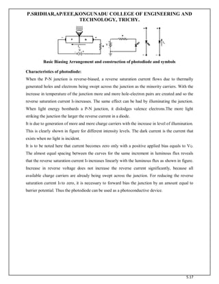 P.SRIDHAR,AP/EEE,KONGUNADU COLLEGE OF ENGINEERING AND
TECHNOLOGY, TRICHY.
5.17
Basic Biasing Arrangement and construction of photodiode and symbols
Characteristics of photodiode:
When the P-N junction is reverse-biased, a reverse saturation current flows due to thermally
generated holes and electrons being swept across the junction as the minority carriers. With the
increase in temperature of the junction more and more hole-electron pairs are created and so the
reverse saturation current I0 increases. The same effect can be had by illuminating the junction.
When light energy bombards a P-N junction, it dislodges valence electrons.The more light
striking the junction the larger the reverse current in a diode.
It is due to generation of more and more charge carriers with the increase in level of illumination.
This is clearly shown in figure for different intensity levels. The dark current is the current that
exists when no light is incident.
It is to be noted here that current becomes zero only with a positive applied bias equals to VQ.
The almost equal spacing between the curves for the same increment in luminous flux reveals
that the reverse saturation current I0 increases linearly with the luminous flux as shown in figure.
Increase in reverse voltage does not increase the reverse current significantly, because all
available charge carriers are already being swept across the junction. For reducing the reverse
saturation current I0 to zero, it is necessary to forward bias the junction by an amount equal to
barrier potential. Thus the photodiode can be used as a photoconductive device.
 