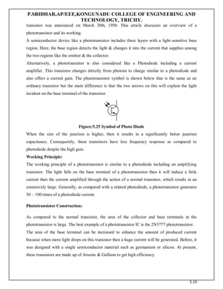 P.SRIDHAR,AP/EEE,KONGUNADU COLLEGE OF ENGINEERING AND
TECHNOLOGY, TRICHY.
5.19
transistor was announced on March 30th, 1950. This article discusses an overview of a
phototransistor and its working.
A semiconductor device like a phototransistor includes three layers with a light-sensitive base
region. Here, the base region detects the light & changes it into the current that supplies among
the two regions like the emitter & the collector.
Alternatively, a phototransistor is also considered like a Photodiode including a current
amplifier. This transistor changes directly from photons to charge similar to a photodiode and
also offers a current gain. The phototransistor symbol is shown below that is the same as an
ordinary transistor but the main difference is that the two arrows on this will explain the light
incident on the base terminal of the transistor.
Figure:5.25 Symbol of Photo Diode
When the size of the junction is higher, then it results in a significantly better junction
capacitance. Consequently, these transistors have less frequency response as compared to
photodiode despite the high gain.
Working Principle:
The working principle of a phototransistor is similar to a photodiode including an amplifying
transistor. The light falls on the base terminal of a phototransistor then it will induce a little
current then the current amplified through the action of a normal transistor, which results in an
extensively large. Generally, as compared with a related photodiode, a phototransistor generates
50 – 100 times of a photodiode current.
Phototransistor Construction:
As compared to the normal transistor, the area of the collector and base terminals in the
phototransistor is large. The best example of a phototransistor IC is the 2N5777 phototransistor.
The area of the base terminal can be increased to enhance the amount of produced current
because when more light drops on this transistor then a huge current will be generated. Before, it
was designed with a single semiconductor material such as germanium or silicon. At present,
these transistors are made up of Arsenic & Gallium to get high efficiency.
 