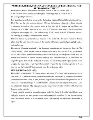 P.SRIDHAR,AP/EEE,KONGUNADU COLLEGE OF ENGINEERING AND
TECHNOLOGY, TRICHY.
5.22
The level of VD under forward-bias conditions is listed as VF and extends from 2.2
to 3 V. In other words, one can expect a typical operating current of about 10 mA at
2.5 V for good light emission.
Two quantities yet undefined appear under the heading Electrical/Optical Characteristics at TA _
25°C. They are the axial luminous intensity (IV) and the luminous efficacy (_v). Light intensity
is measured in candela. One candela emits a light flux of 4_ lumens and establishes an
illumination of 1 foot candle on a 1-ft2 area 1 ft from the light source. Even though this
description may not provide a clear understanding of the candela as a unit of measure, its level
can certainly be compared between similar devices.
The term efficacy is, by definition, a measure of the ability of a device to produce a desired
effect. For the LED this is the ratio of the number of lumens generated per applied watt of
electrical energy.
The relative efficiency is defined by the luminous intensity per unit current, as shown in The
relative intensity of each color versus wavelength appears in Since the LED is a p-n junction
device, it will have a forward-biased characteristic similar to the diode response curves. Note the
almost linear increase in relative luminous intensity with forward current 1.55h reveals that the
longer the pulse duration at a particular frequency, the lower the permitted peak current (after
you pass the break value of tp). Figure 1.55i simply reveals that the intensity is greater at 0° (or
head on) and the least at 90° (when you view the device from the side).
LIQUID-CRYSTAL DISPLAYS
The liquid-crystal display (LCD) has the distinct advantage of having a lower power requirement
than the LED. It is typically in the order of microwatts for the display, as compared to the same
order of milliwatts for LEDs. It does, however, require anexternal or internal light source and is
limited to a temperature range of about 0° to60°C. Lifetime is an area of concern because LCDs
can chemically degrade. The typesreceiving the major interest today are the field-effect and
dynamic-scattering units.
A liquid crystal is a material (normally organic for LCDs) that will flow like aliquid but whose
molecular structure has some properties normally associated withsolids. For the light-scattering
units, the greatest interest is in the nematic liquid crystal,having the crystal structure shown in
figure.
 