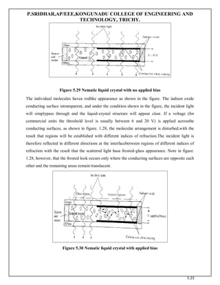 P.SRIDHAR,AP/EEE,KONGUNADU COLLEGE OF ENGINEERING AND
TECHNOLOGY, TRICHY.
5.23
Figure 5.29 Nematic liquid crystal with no applied bias
The individual molecules havea rodlike appearance as shown in the figure. The indium oxide
conducting surface istransparent, and under the condition shown in the figure, the incident light
will simplypass through and the liquid-crystal structure will appear clear. If a voltage (for
commercial units the threshold level is usually between 6 and 20 V) is applied acrossthe
conducting surfaces, as shown in figure. 1.28, the molecular arrangement is disturbed,with the
result that regions will be established with different indices of refraction.The incident light is
therefore reflected in different directions at the interfacebetween regions of different indices of
refraction with the result that the scattered light hasa frosted-glass appearance. Note in figure.
1.28, however, that the frosted look occurs only where the conducting surfaces are opposite each
other and the remaining areas remain translucent.
Figure 5.30 Nematic liquid crystal with applied bias
 