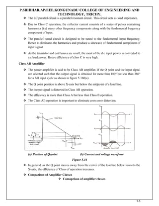 P.SRIDHAR,AP/EEE,KONGUNADU COLLEGE OF ENGINEERING AND
TECHNOLOGY, TRICHY.
5.5
 The LC parallel circuit is a parallel resonant circuit. This circuit acts as load impedance.
 Due to Class C operation, the collector current consists of a series of pulses containing
harmonics (i.e) many other frequency components along with the fundamental frequency
component of input.
 The parallel tuned circuit is designed to be tuned to the fundamental input frequency.
Hence it eliminates the harmonics and produce a sinewave of fundamental component of
input signal.
 As the transistor and coil losses are small, the most of the d.c input power is converted to
a.c load power. Hence efficiency of class C is very high.
Class AB Amplifier
 The power amplifier is said to be Class AB amplifier, if the Q point and the input signal
are selected such that the output signal is obtained for more than 180o
but less than 360°
for a full input cycle as shown in figure 5.160(a).
 The Q point position is above X-axis but below the midpoint of a load line.
 The output signal is distorted in Class AB operation.
 The efficiency is more than Class A but less than Class B operation.
 The Class AB operation is important to eliminate cross over distortion.
(a) Position of Q-point (b) Current and voltage waveform
Figure 5.16
 In general, as the Q point moves away from the center of the loadline below towards the
X-axis, the efficiency of Class of operation increases.
 Comparison of Amplifier Classes
 Comaprison of amplifier classes
 