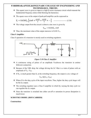 P.SRIDHAR,AP/EEE,KONGUNADU COLLEGE OF ENGINEERING AND
TECHNOLOGY, TRICHY.
5.7
 This square wave is given as input to a high Q series resonance circuit which transmit the
fundamental frequency alone while blocking the harmonics.
 The square wave at the output of push-pull amplifier can be expressed as
𝑉
𝑐 = 0.636𝑉
𝑐𝑐 [𝑠𝑖𝑛𝜃 +
𝑠𝑖𝑛3𝜃
3
+
𝑠𝑖𝑛5𝜃
5
+ ⋯ ] ---------------------- (5.30)
 The voltage output from the circuit is almost a sine wave is given by
𝑉𝑜𝑢𝑡 = 0.636𝑉
𝑐𝑐 𝑠𝑖𝑛𝜃
 Thus, the maximum value of the output sinewave is 0.636 Vcc.
Class S Amplifier
Class S operation of a transistor is mostly used in switching regulators.
Figure 5.18 Class S Amplifier
 A continuous string of pulses of an amplitude Vccdruves the transistor in emitter
followers connection.
 Because of the VBE drop, the voltage driving the LC filter is a train of pulses with an
amplitude of Vcc- VBE.
 If XL, is much greater than Xc at the switching frequency, the output is a d.c voltage of
Vdc=D(VCC-VBE)
 Where D is the duty cycle of the input waveform. Thus, higher the duty cycle larger will
be the d.c output.
 The switching regulator uses a Class S amplifier in which by varying the duty cycle we
can regulate the d.c output.
 Since the transistor is switched into either cut-off or saturation its power dissipation is
much lower.
SCHOTTKY DIODE: (HOT-CARRIER)
Construction:
 
